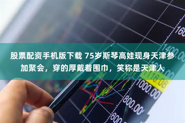 股票配资手机版下载 75岁斯琴高娃现身天津参加聚会，穿的厚戴着围巾，笑称是天津人