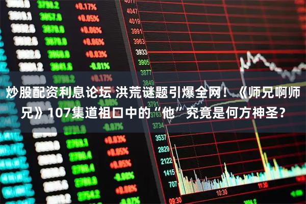 炒股配资利息论坛 洪荒谜题引爆全网！《师兄啊师兄》107集道祖口中的“他”究竟是何方神圣？