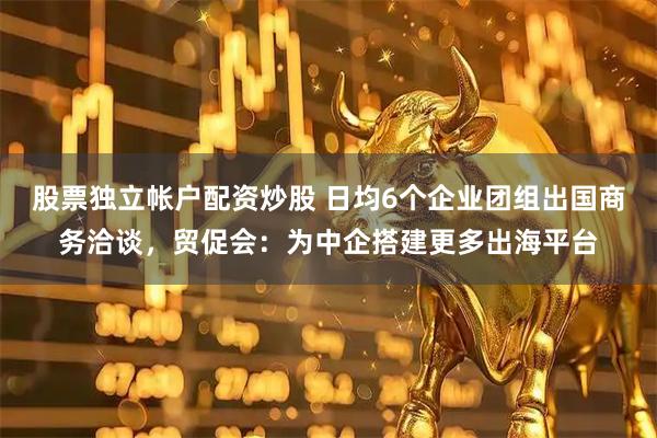 股票独立帐户配资炒股 日均6个企业团组出国商务洽谈，贸促会：为中企搭建更多出海平台