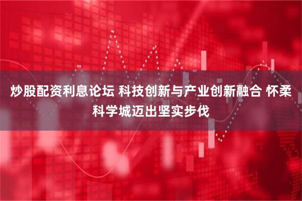 炒股配资利息论坛 科技创新与产业创新融合 怀柔科学城迈出坚实步伐
