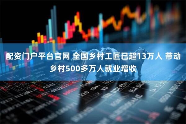 配资门户平台官网 全国乡村工匠已超13万人 带动乡村500多万人就业增收
