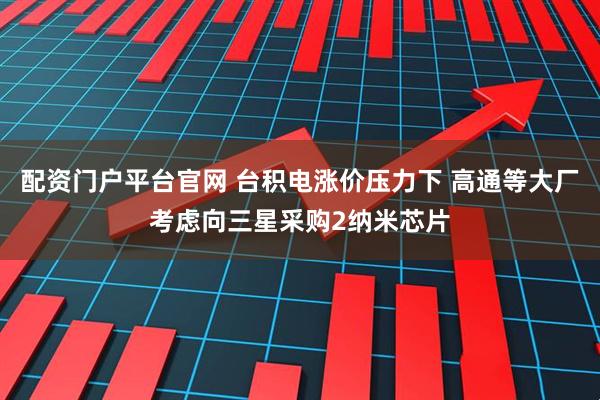 配资门户平台官网 台积电涨价压力下 高通等大厂考虑向三星采购2纳米芯片