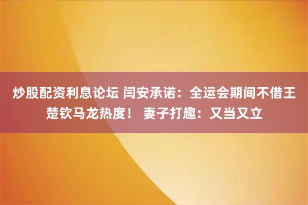 炒股配资利息论坛 闫安承诺：全运会期间不借王楚钦马龙热度！ 妻子打趣：又当又立