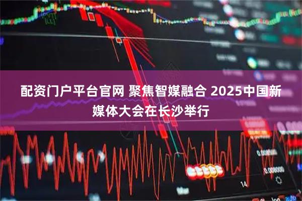 配资门户平台官网 聚焦智媒融合 2025中国新媒体大会在长沙举行