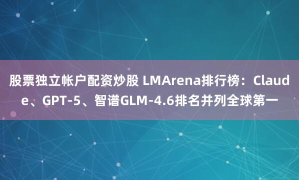 股票独立帐户配资炒股 LMArena排行榜：Claude、GPT-5、智谱GLM-4.6排名并列全球第一