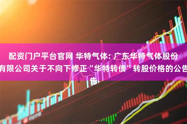 配资门户平台官网 华特气体: 广东华特气体股份有限公司关于不向下修正“华特转债”转股价格的公告