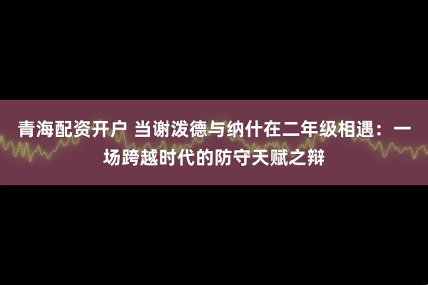 青海配资开户 当谢泼德与纳什在二年级相遇：一场跨越时代的防守天赋之辩