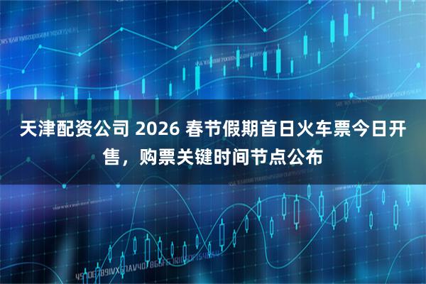 天津配资公司 2026 春节假期首日火车票今日开售，购票关键时间节点公布