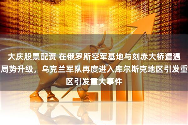 大庆股票配资 在俄罗斯空军基地与刻赤大桥遭遇袭击后局势升级，乌克兰军队再度进入库尔斯克地区引发重大事件