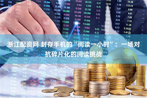 浙江配资网 封存手机的“阅读一小时”：一场对抗碎片化的阅读挑战