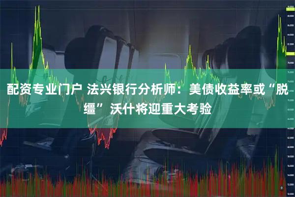 配资专业门户 法兴银行分析师：美债收益率或“脱缰” 沃什将迎重大考验