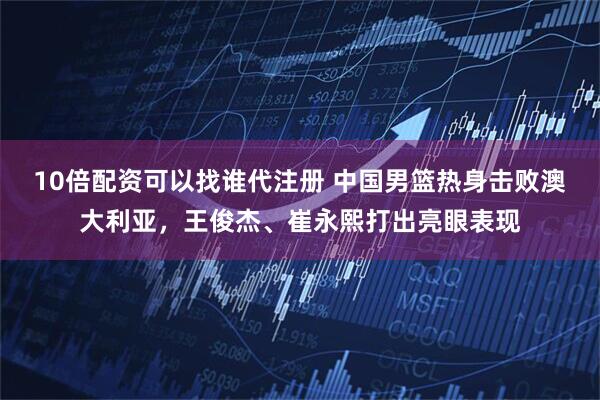 10倍配资可以找谁代注册 中国男篮热身击败澳大利亚，王俊杰、崔永熙打出亮眼表现