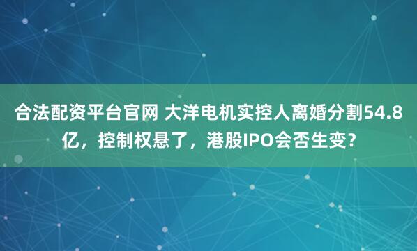 合法配资平台官网 大洋电机实控人离婚分割54.8亿，控制权悬了，港股IPO会否生变？