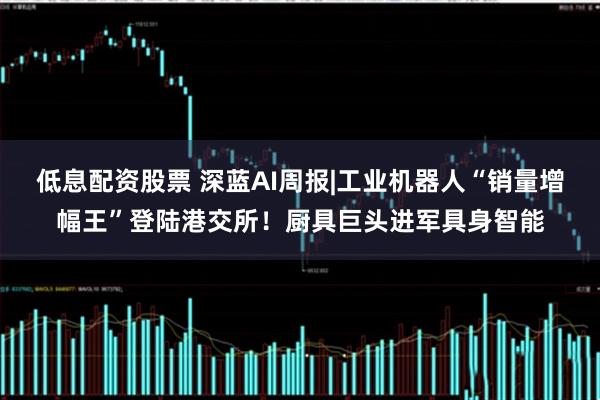低息配资股票 深蓝AI周报|工业机器人“销量增幅王”登陆港交所！厨具巨头进军具身智能