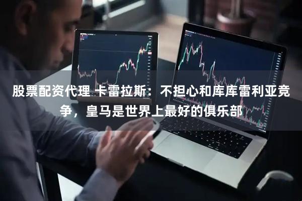 股票配资代理 卡雷拉斯：不担心和库库雷利亚竞争，皇马是世界上最好的俱乐部