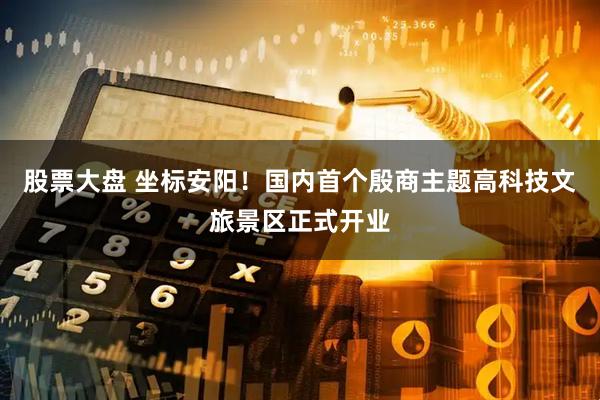股票大盘 坐标安阳！国内首个殷商主题高科技文旅景区正式开业
