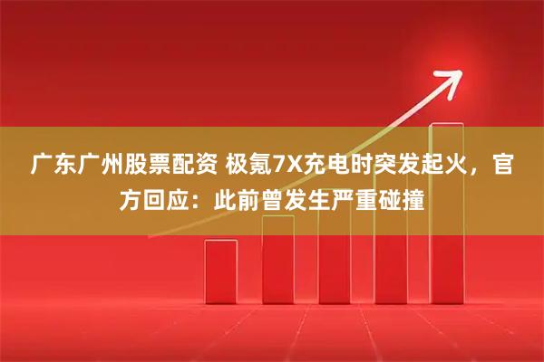 广东广州股票配资 极氪7X充电时突发起火，官方回应：此前曾发生严重碰撞