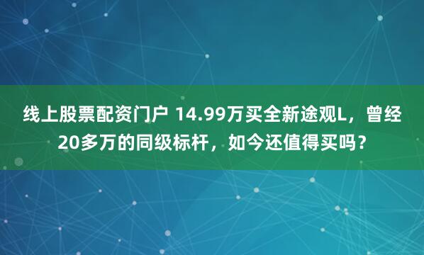 线上股票配资门户 14.99万买全新途观L，曾经20多万的同级标杆，如今还值得买吗？