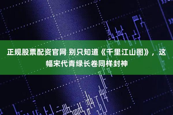正规股票配资官网 别只知道《千里江山图》，这幅宋代青绿长卷同样封神