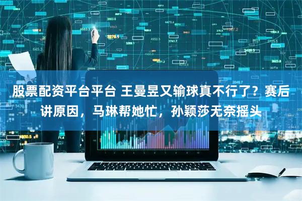 股票配资平台平台 王曼昱又输球真不行了？赛后讲原因，马琳帮她忙，孙颖莎无奈摇头
