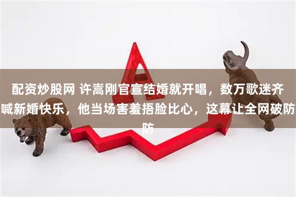 配资炒股网 许嵩刚官宣结婚就开唱，数万歌迷齐喊新婚快乐，他当场害羞捂脸比心，这幕让全网破防