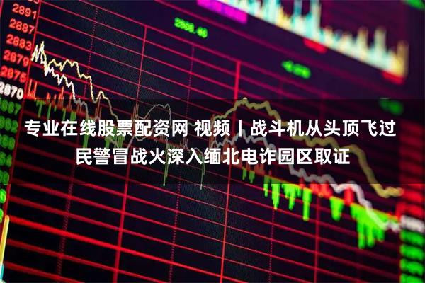 专业在线股票配资网 视频丨战斗机从头顶飞过 民警冒战火深入缅北电诈园区取证