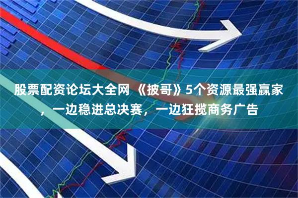 股票配资论坛大全网 《披哥》5个资源最强赢家，一边稳进总决赛，一边狂揽商务广告